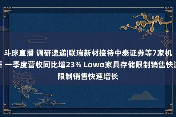 斗球直播 调研速递|联瑞新材接待中泰证券等7家机构调研 一季度营收同比增23% Lowα家具存储限制销售快速增长