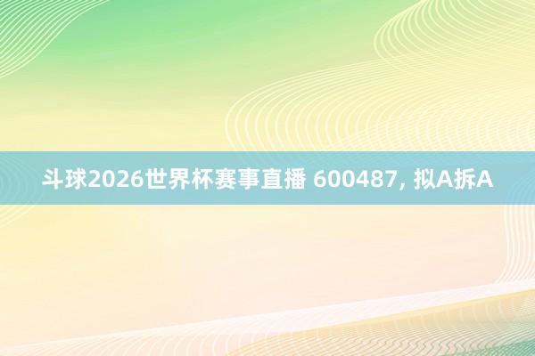 斗球2026世界杯赛事直播 600487, 拟A拆A