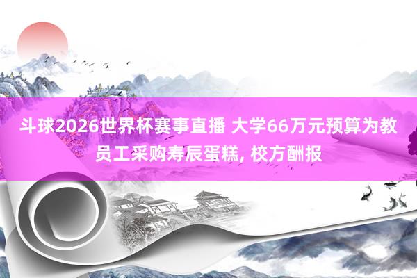 斗球2026世界杯赛事直播 大学66万元预算为教员工采购寿辰蛋糕, 校方酬报