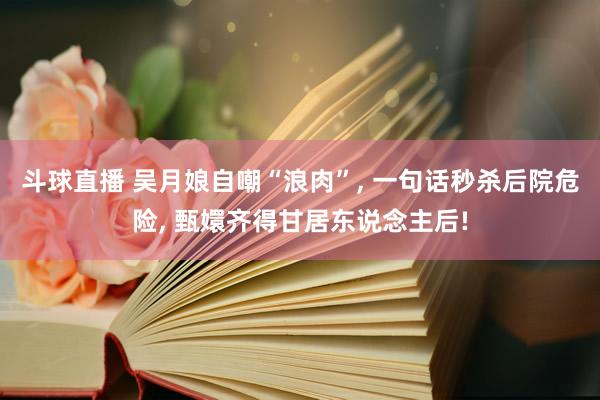 斗球直播 吴月娘自嘲“浪肉”, 一句话秒杀后院危险, 甄嬛齐得甘居东说念主后!