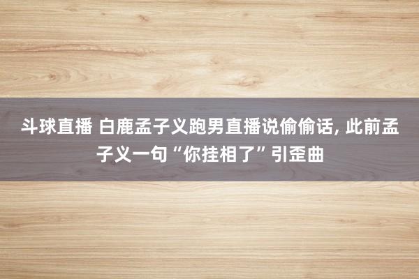 斗球直播 白鹿孟子义跑男直播说偷偷话, 此前孟子义一句“你挂相了”引歪曲