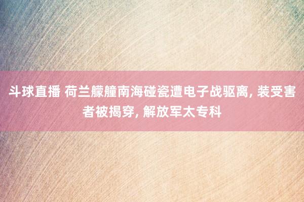 斗球直播 荷兰艨艟南海碰瓷遭电子战驱离, 装受害者被揭穿, 解放军太专科