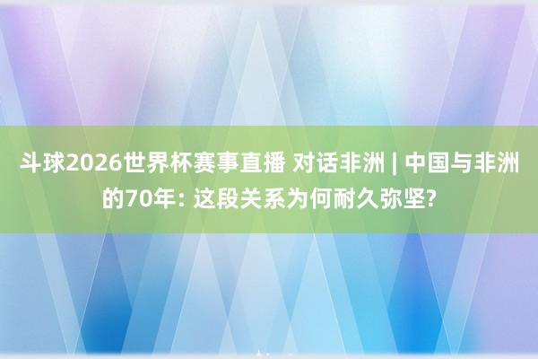 斗球2026世界杯赛事直播 对话非洲 | 中国与非洲的70年: 这段关系为何耐久弥坚?