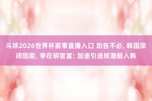 斗球2026世界杯赛事直播入口 劝告不必, 韩国深闭固距, 李在明官宣: 加速引进核潜艇入韩
