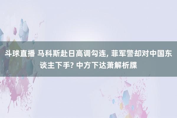 斗球直播 马科斯赴日高调勾连, 菲军警却对中国东谈主下手? 中方下达萧解析牒