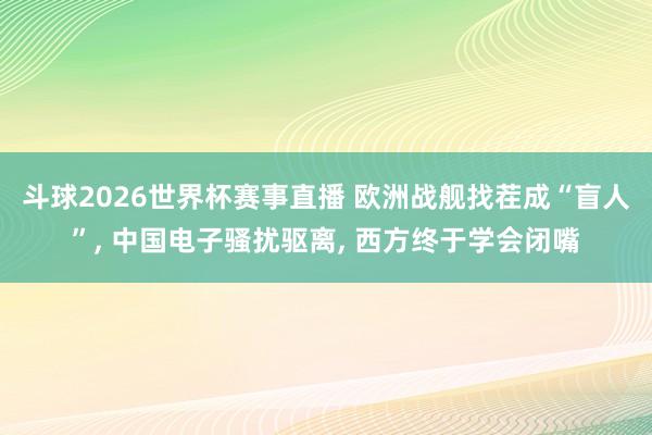 斗球2026世界杯赛事直播 欧洲战舰找茬成“盲人”, 中国电子骚扰驱离, 西方终于学会闭嘴