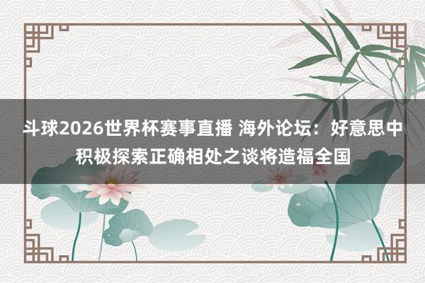 斗球2026世界杯赛事直播 海外论坛：好意思中积极探索正确相处之谈将造福全国