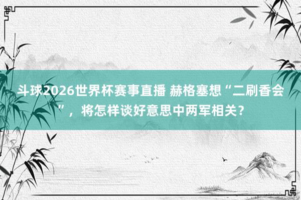 斗球2026世界杯赛事直播 赫格塞想“二刷香会”，将怎样谈好意思中两军相关？