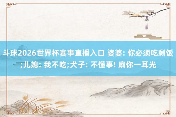 斗球2026世界杯赛事直播入口 婆婆: 你必须吃剩饭;儿媳: 我不吃;犬子: 不懂事! 扇你一耳光