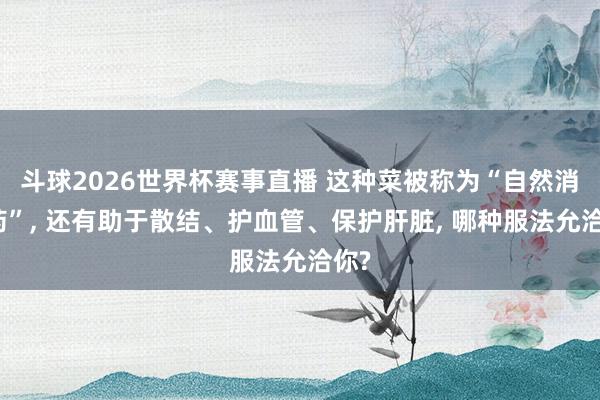 斗球2026世界杯赛事直播 这种菜被称为“自然消炎药”, 还有助于散结、护血管、保护肝脏, 哪种服法允洽你?