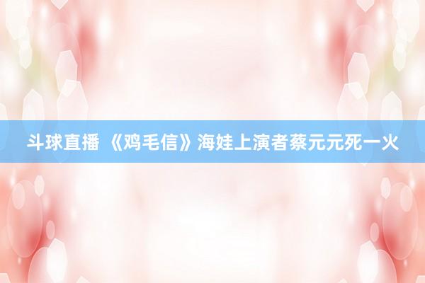 斗球直播 《鸡毛信》海娃上演者蔡元元死一火