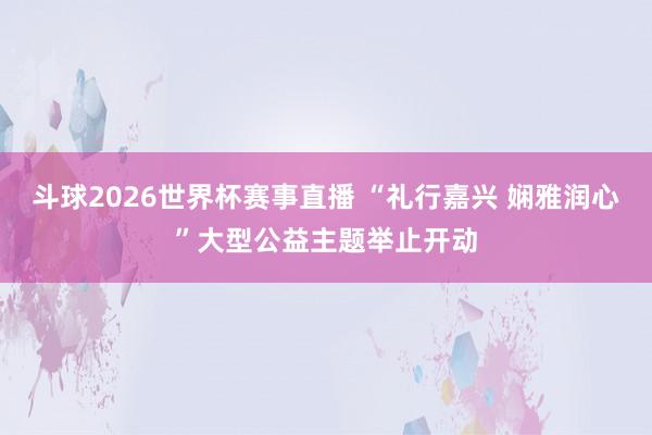 斗球2026世界杯赛事直播 “礼行嘉兴 娴雅润心”大型公益主题举止开动