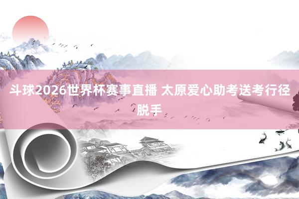 斗球2026世界杯赛事直播 太原爱心助考送考行径脱手