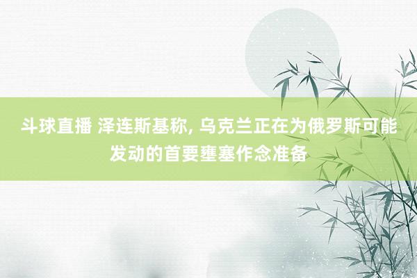 斗球直播 泽连斯基称, 乌克兰正在为俄罗斯可能发动的首要壅塞作念准备