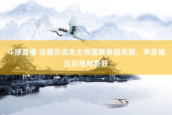 斗球直播 动画东说念主杨国辉泰国失联，声息抽泣后绝对断联
