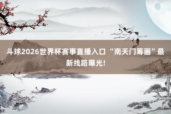 斗球2026世界杯赛事直播入口 “南天门筹画”最新线路曝光!