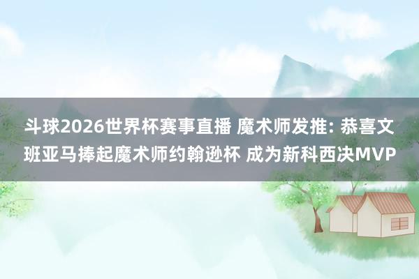 斗球2026世界杯赛事直播 魔术师发推: 恭喜文班亚马捧起魔术师约翰逊杯 成为新科西决MVP