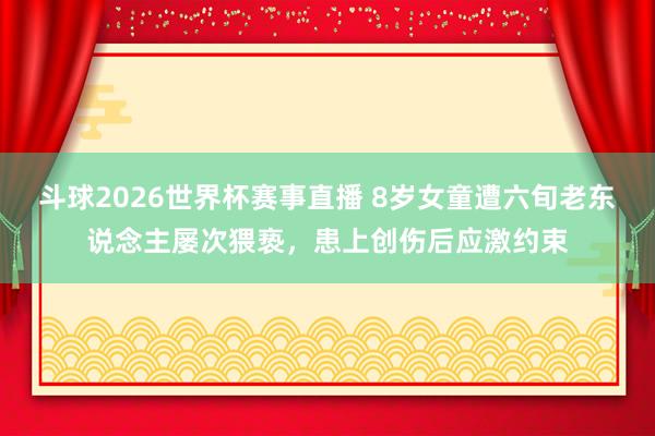 斗球2026世界杯赛事直播 8岁女童遭六旬老东说念主屡次猥亵，患上创伤后应激约束