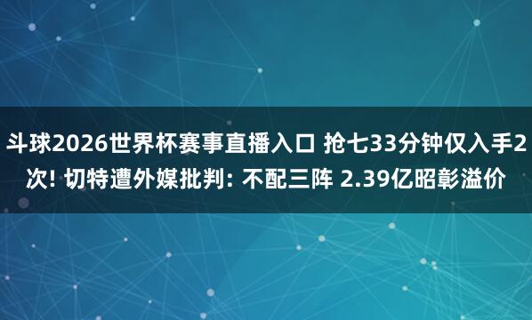 斗球2026世界杯赛事直播入口 抢七33分钟仅入手2次! 切特遭外媒批判: 不配三阵 2.39亿昭彰溢价