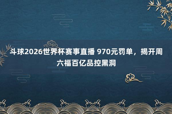 斗球2026世界杯赛事直播 970元罚单，揭开周六福百亿品控黑洞