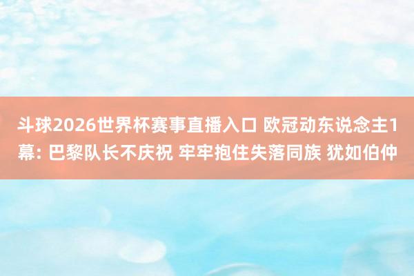 斗球2026世界杯赛事直播入口 欧冠动东说念主1幕: 巴黎队长不庆祝 牢牢抱住失落同族 犹如伯仲