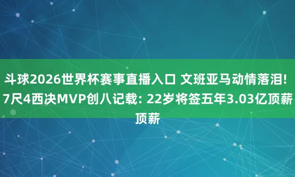 斗球2026世界杯赛事直播入口 文班亚马动情落泪! 7尺4西决MVP创八记载: 22岁将签五年3.03亿顶薪