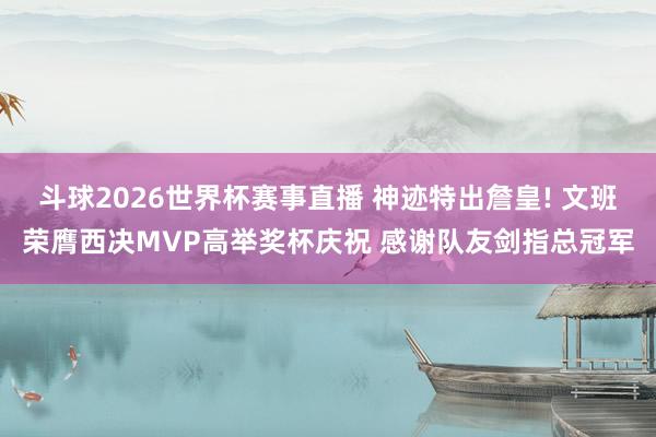 斗球2026世界杯赛事直播 神迹特出詹皇! 文班荣膺西决MVP高举奖杯庆祝 感谢队友剑指总冠军