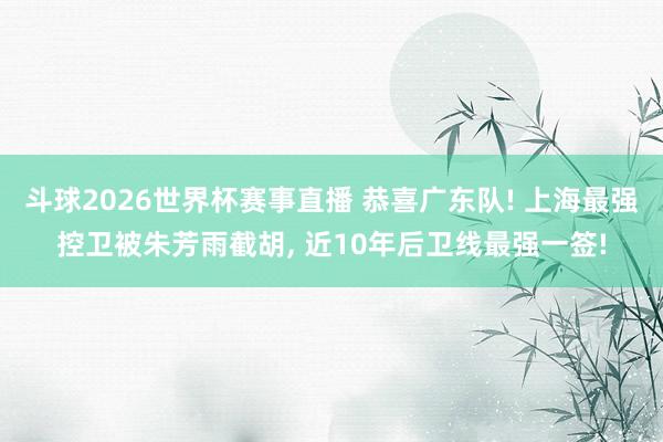 斗球2026世界杯赛事直播 恭喜广东队! 上海最强控卫被朱芳雨截胡, 近10年后卫线最强一签!