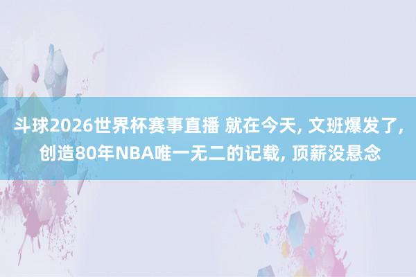 斗球2026世界杯赛事直播 就在今天, 文班爆发了, 创造80年NBA唯一无二的记载, 顶薪没悬念