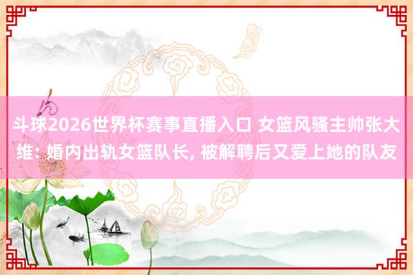 斗球2026世界杯赛事直播入口 女篮风骚主帅张大维: 婚内出轨女篮队长, 被解聘后又爱上她的队友