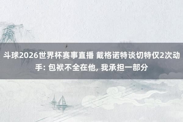 斗球2026世界杯赛事直播 戴格诺特谈切特仅2次动手: 包袱不全在他, 我承担一部分