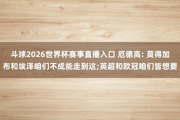 斗球2026世界杯赛事直播入口 厄德高: 莫得加布和埃泽咱们不成能走到这;英超和欧冠咱们皆想要