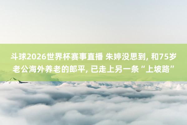 斗球2026世界杯赛事直播 朱婷没思到, 和75岁老公海外养老的郎平, 已走上另一条“上坡路”