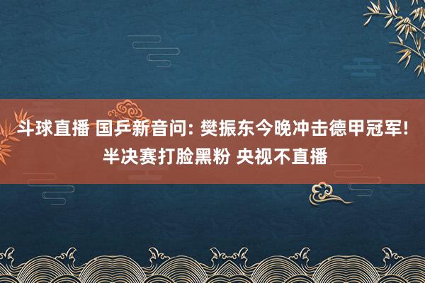 斗球直播 国乒新音问: 樊振东今晚冲击德甲冠军! 半决赛打脸黑粉 央视不直播