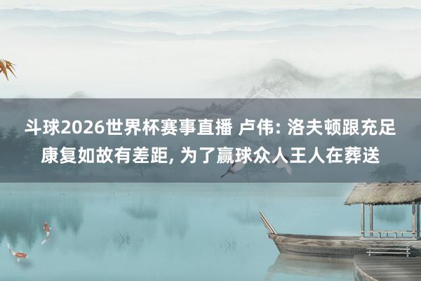 斗球2026世界杯赛事直播 卢伟: 洛夫顿跟充足康复如故有差距, 为了赢球众人王人在葬送