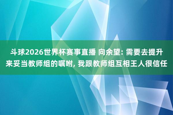 斗球2026世界杯赛事直播 向余望: 需要去提升来妥当教师组的嘱咐, 我跟教师组互相王人很信任