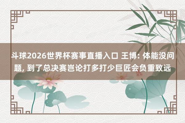 斗球2026世界杯赛事直播入口 王博: 体能没问题, 到了总决赛岂论打多打少巨匠会负重致远