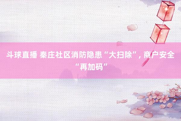 斗球直播 秦庄社区消防隐患“大扫除”, 商户安全“再加码”