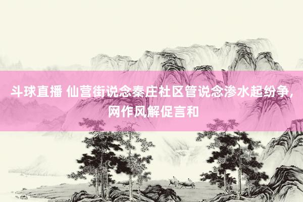 斗球直播 仙营街说念秦庄社区管说念渗水起纷争, 网作风解促言和