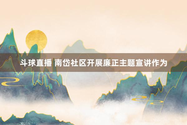斗球直播 南岱社区开展廉正主题宣讲作为