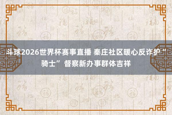 斗球2026世界杯赛事直播 秦庄社区暖心反诈护“骑士” 督察新办事群体吉祥
