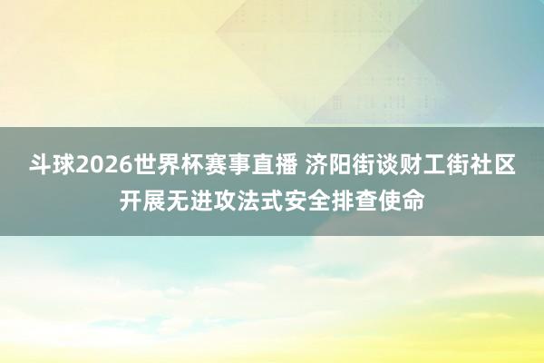 斗球2026世界杯赛事直播 济阳街谈财工街社区开展无进攻法式安全排查使命