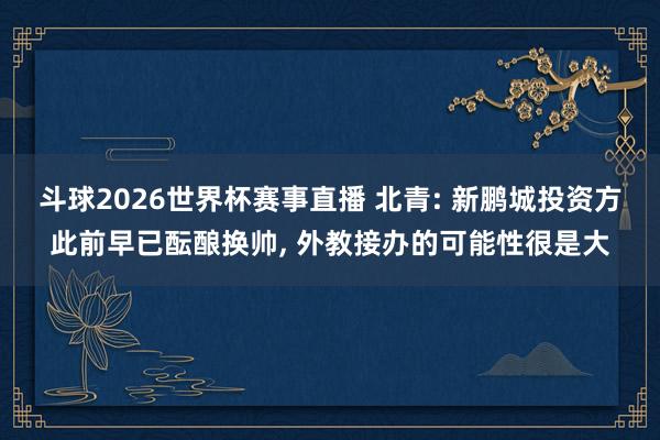 斗球2026世界杯赛事直播 北青: 新鹏城投资方此前早已酝酿换帅, 外教接办的可能性很是大