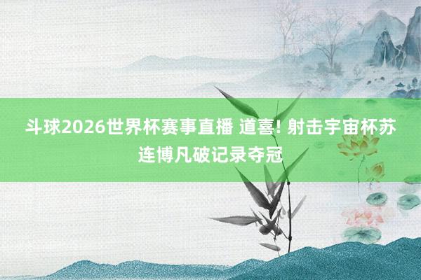 斗球2026世界杯赛事直播 道喜! 射击宇宙杯苏连博凡破记录夺冠