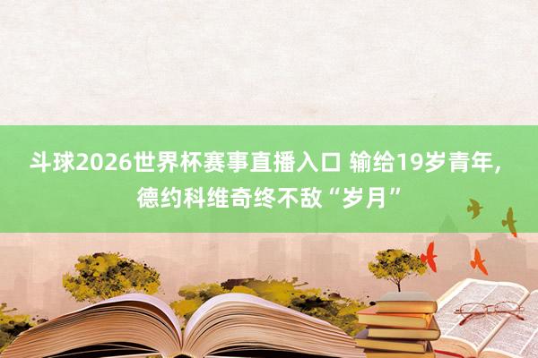 斗球2026世界杯赛事直播入口 输给19岁青年, 德约科维奇终不敌“岁月”
