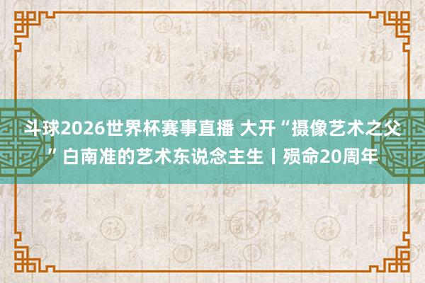 斗球2026世界杯赛事直播 大开“摄像艺术之父”白南准的艺术东说念主生丨殒命20周年