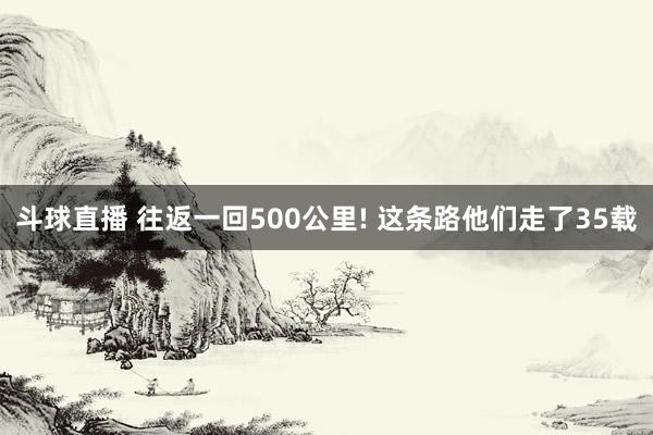 斗球直播 往返一回500公里! 这条路他们走了35载