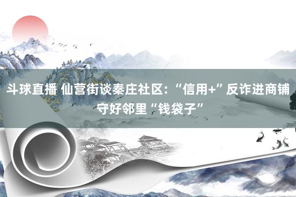 斗球直播 仙营街谈秦庄社区: “信用+”反诈进商铺 守好邻里“钱袋子”