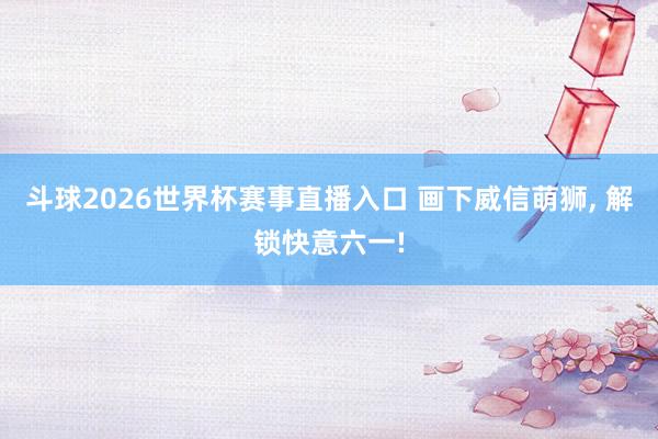 斗球2026世界杯赛事直播入口 画下威信萌狮, 解锁快意六一!