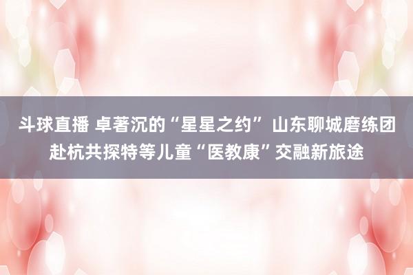 斗球直播 卓著沉的“星星之约” 山东聊城磨练团赴杭共探特等儿童“医教康”交融新旅途